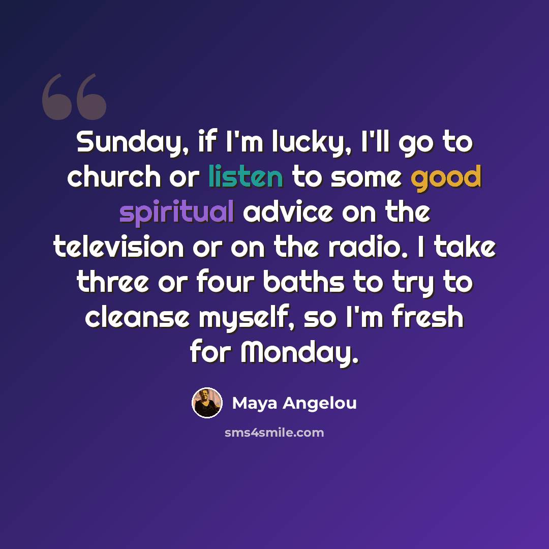“Sunday, if I'm lucky, I'll go to church or listen to some good spiritual advice on the television or on the radio. I take three or four baths to try to cleanse myself, so I'm fresh for Monday.” quote by Maya Angelou