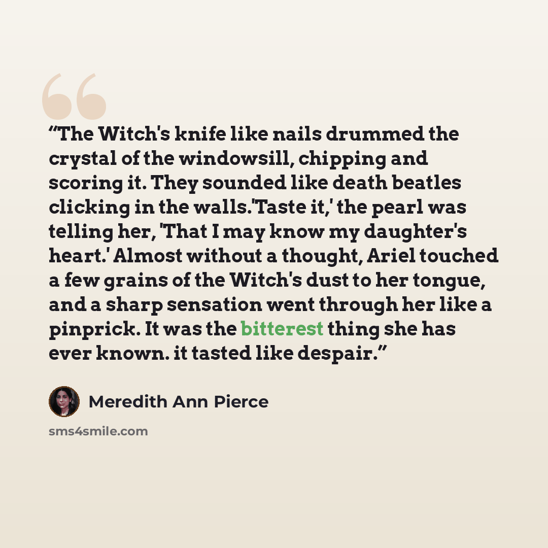 “The Witch's knife like nails drummed the crystal of the windowsill, chipping and scoring it. They sounded like death beatles clicking in the walls.'Taste it,' the pearl was telling her, 'That I may know my daughter's heart.' Almost without a thought, Ariel touched a few grains of the Witch's dust…” quote by Meredith Ann Pierce