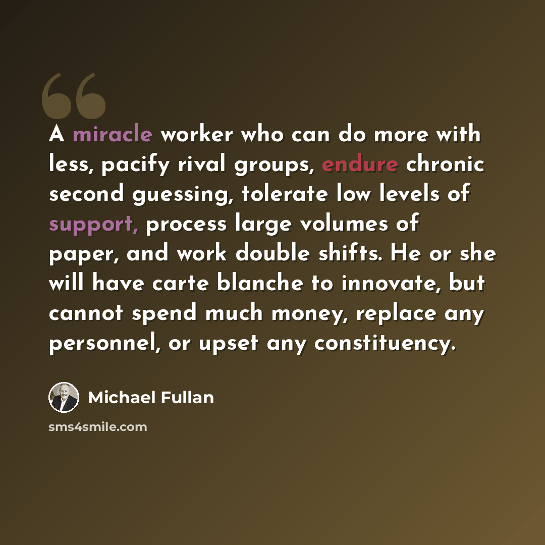 “A miracle worker who can do more with less, pacify rival groups, endure chronic second guessing, tolerate low levels of support, process large volumes of paper, and work double shifts. He or she will have carte blanche to innovate, but cannot spend much money, replace any personnel, or upset any…” quote by Michael Fullan