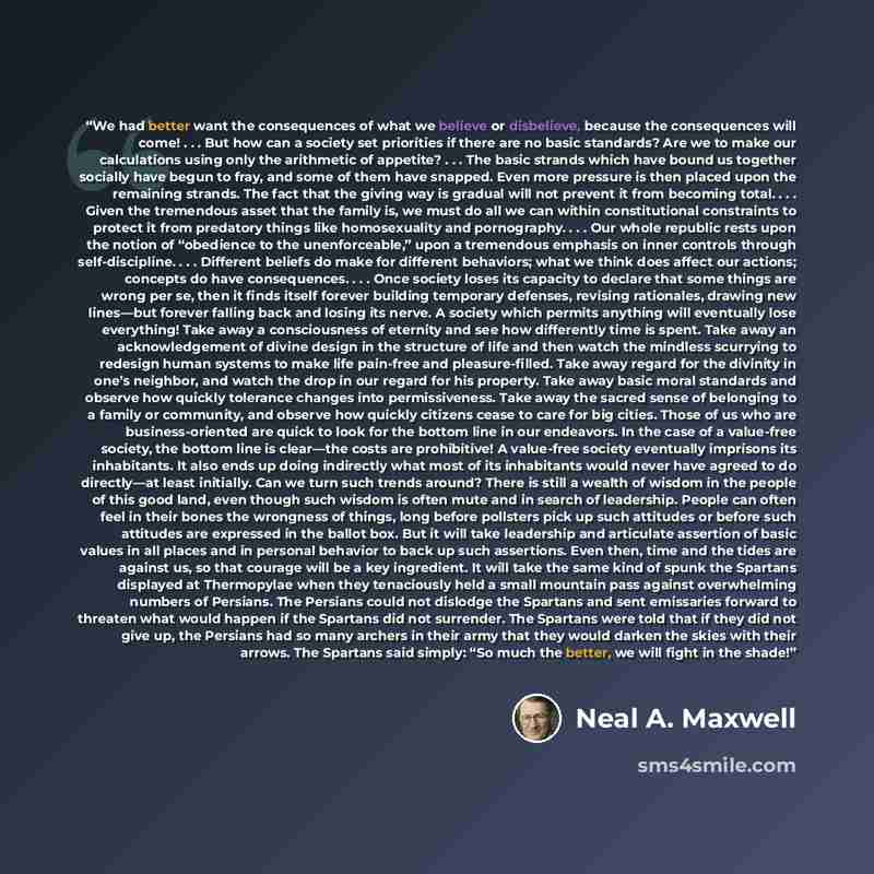 “We had better want the consequences of what we believe or disbelieve, because the consequences will come! . . . But how can a society set priorities if there are no basic standards? Are we to make our calculations using only the arithmetic of appetite? . . . The basic strands which have bound us…” quote by Neal A. Maxwell