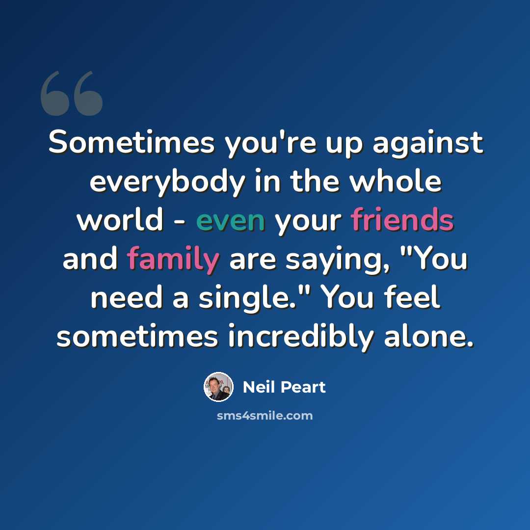 “Sometimes you're up against everybody in the whole world - even your friends and family are saying, "You need a single." You feel sometimes incredibly alone.” quote by Neil Peart