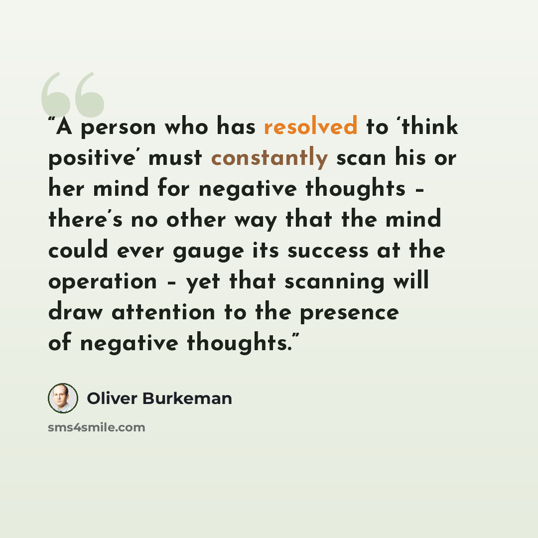 “A person who has resolved to ‘think positive’ must constantly scan his or her mind for negative thoughts – there’s no other way that the mind could ever gauge its success at the operation – yet that scanning will draw attention to the presence of negative thoughts.” quote by Oliver Burkeman