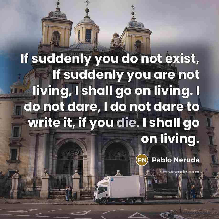 “If suddenly you do not exist, If suddenly you are not living, I shall go on living. I do not dare, I do not dare to write it, if you die. I shall go on living.” quote by Pablo Neruda