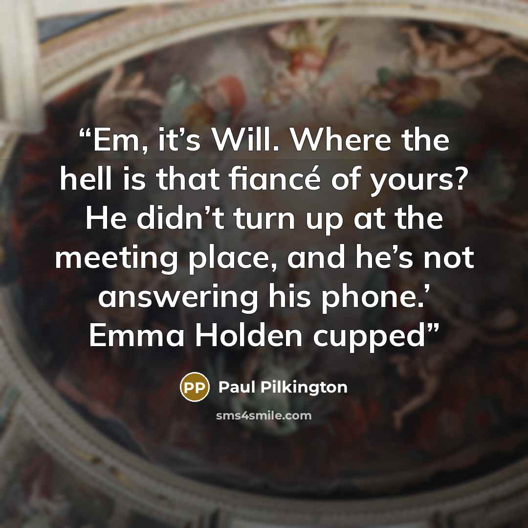 “Em, it’s Will. Where the hell is that fiancé of yours? He didn’t turn up at the meeting place, and he’s not answering his phone.’ Emma Holden cupped” quote by Paul Pilkington