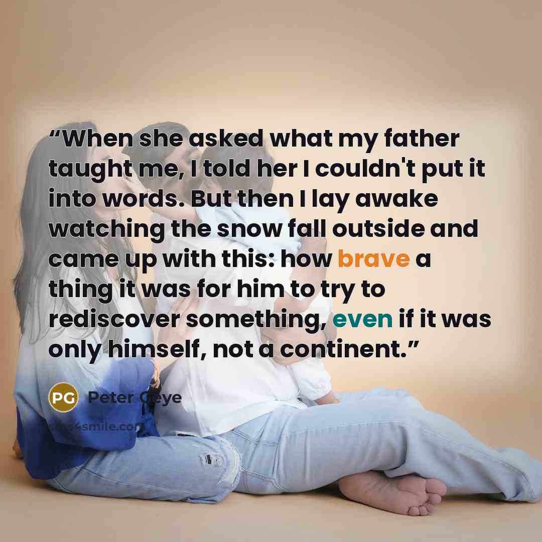 “When she asked what my father taught me, I told her I couldn't put it into words. But then I lay awake watching the snow fall outside and came up with this: how brave a thing it was for him to try to rediscover something, even if it was only himself, not a continent.” quote by Peter Geye