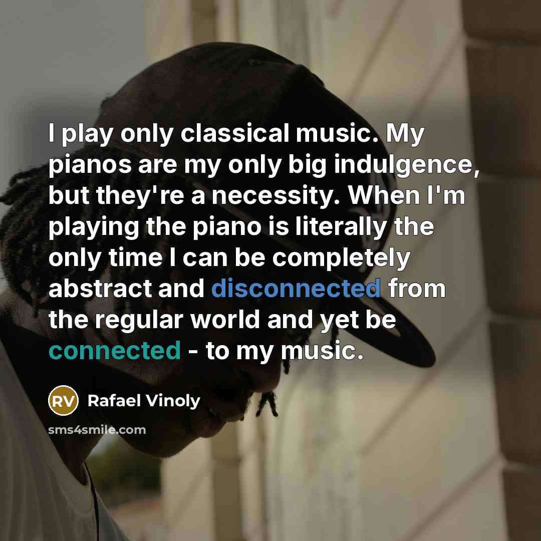 “I play only classical music. My pianos are my only big indulgence, but they're a necessity. When I'm playing the piano is literally the only time I can be completely abstract and disconnected from the regular world and yet be connected - to my music.” quote by Rafael Vinoly