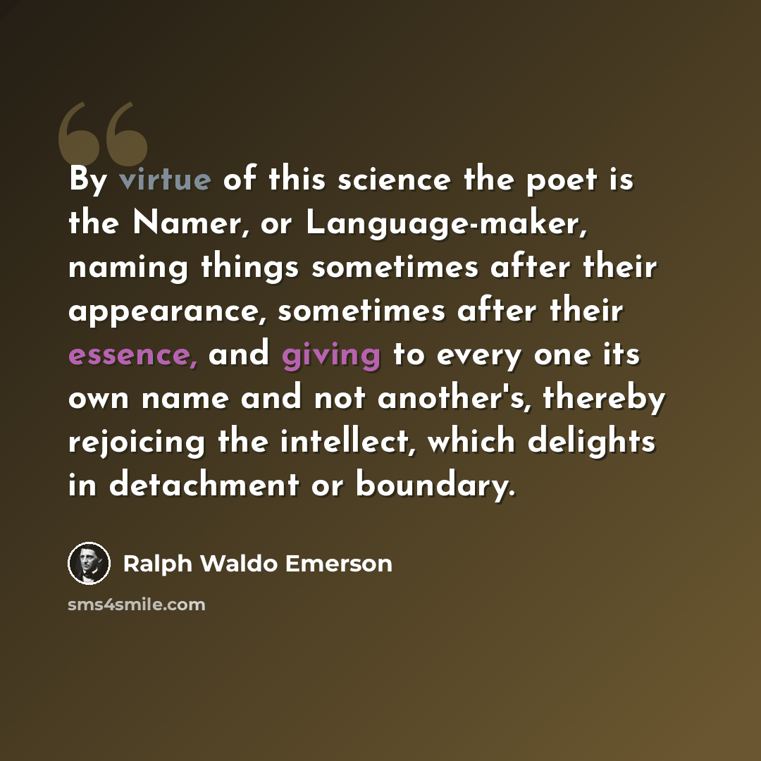 “By virtue of this science the poet is the Namer, or Language-maker, naming things sometimes after their appearance, sometimes after their essence, and giving to every one its own name and not another's, thereby rejoicing the intellect, which delights in detachment or boundary.” quote by Ralph Waldo Emerson