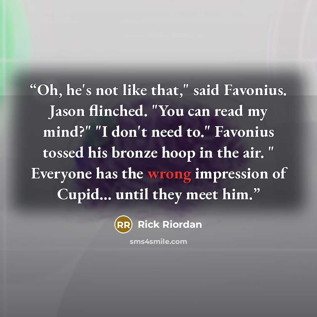“Oh, he's not like that," said Favonius. Jason flinched. "You can read my mind?" "I don't need to." Favonius tossed his bronze hoop in the air. " Everyone has the wrong impression of Cupid... until they meet him.” quote by Rick Riordan