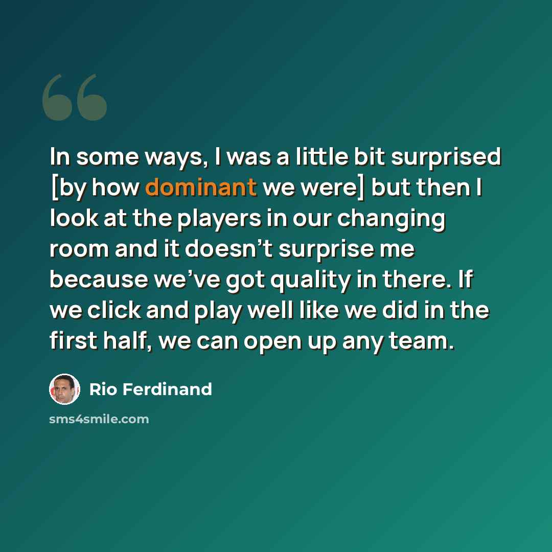 “In some ways, I was a little bit surprised [by how dominant we were] but then I look at the players in our changing room and it doesn't surprise me because we've got quality in there. If we click and play well like we did in the first half, we can open up any team.” quote by Rio Ferdinand
