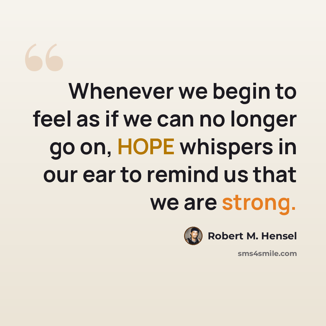 “Whenever we begin to feel as if we can no longer go on, HOPE whispers in our ear to remind us that we are strong.” quote by Robert M. Hensel