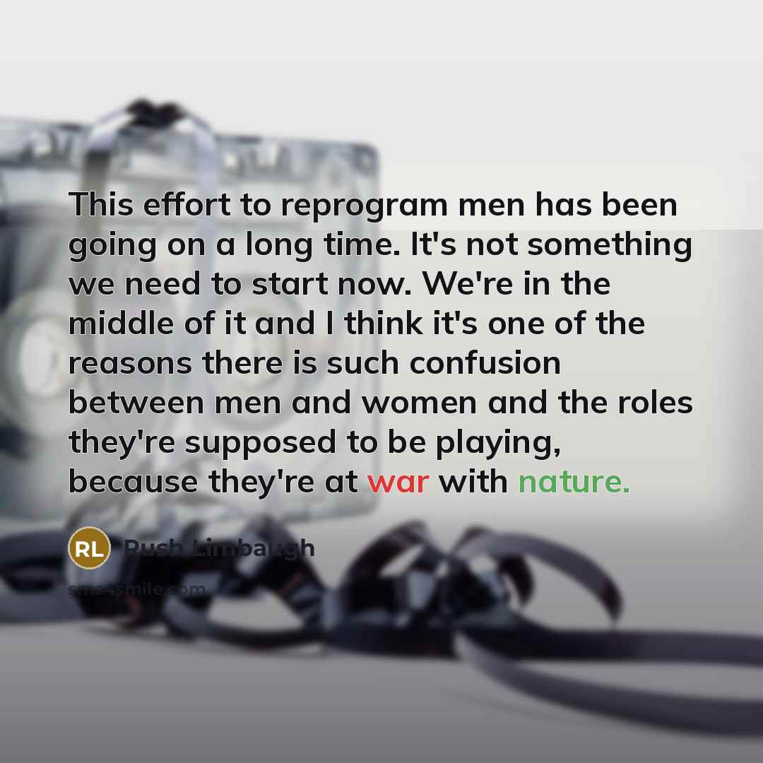 “This effort to reprogram men has been going on a long time. It's not something we need to start now. We're in the middle of it and I think it's one of the reasons there is such confusion between men and women and the roles they're supposed to be playing, because they're at war with nature.” quote by Rush Limbaugh
