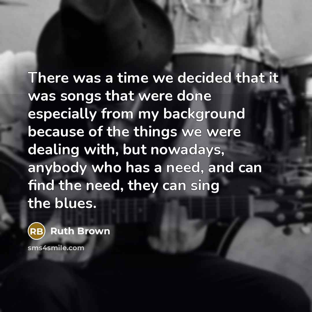 “There was a time we decided that it was songs that were done especially from my background because of the things we were dealing with, but nowadays, anybody who has a need, and can find the need, they can sing the blues.” quote by Ruth Brown