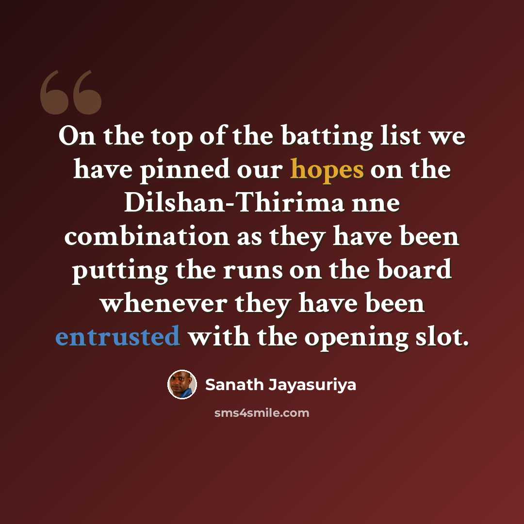“On the top of the batting list we have pinned our hopes on the Dilshan-Thirima nne combination as they have been putting the runs on the board whenever they have been entrusted with the opening slot.” quote by Sanath Jayasuriya
