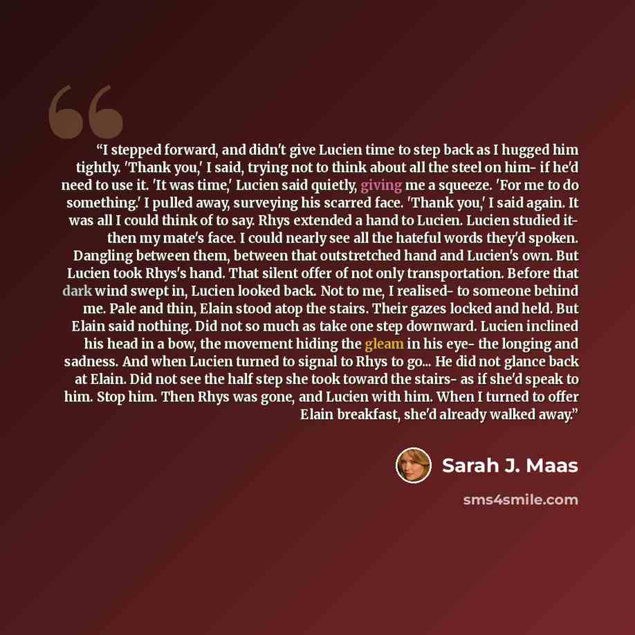 “I stepped forward, and didn't give Lucien time to step back as I hugged him tightly. 'Thank you,' I said, trying not to think about all the steel on him- if he'd need to use it. 'It was time,' Lucien said quietly, giving me a squeeze. 'For me to do something.' I pulled away, surveying his scarred…” quote by Sarah J. Maas