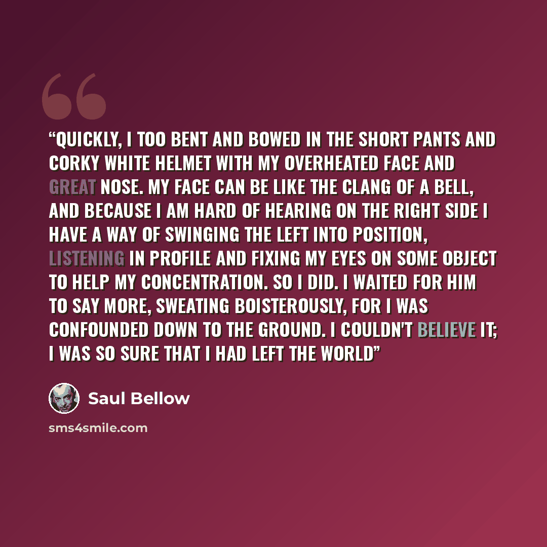 “Quickly, I too bent and bowed in the short pants and corky white helmet with my overheated face and great nose. My face can be like the clang of a bell, and because I am hard of hearing on the right side I have a way of swinging the left into position, listening in profile and fixing my eyes on…” quote by Saul Bellow