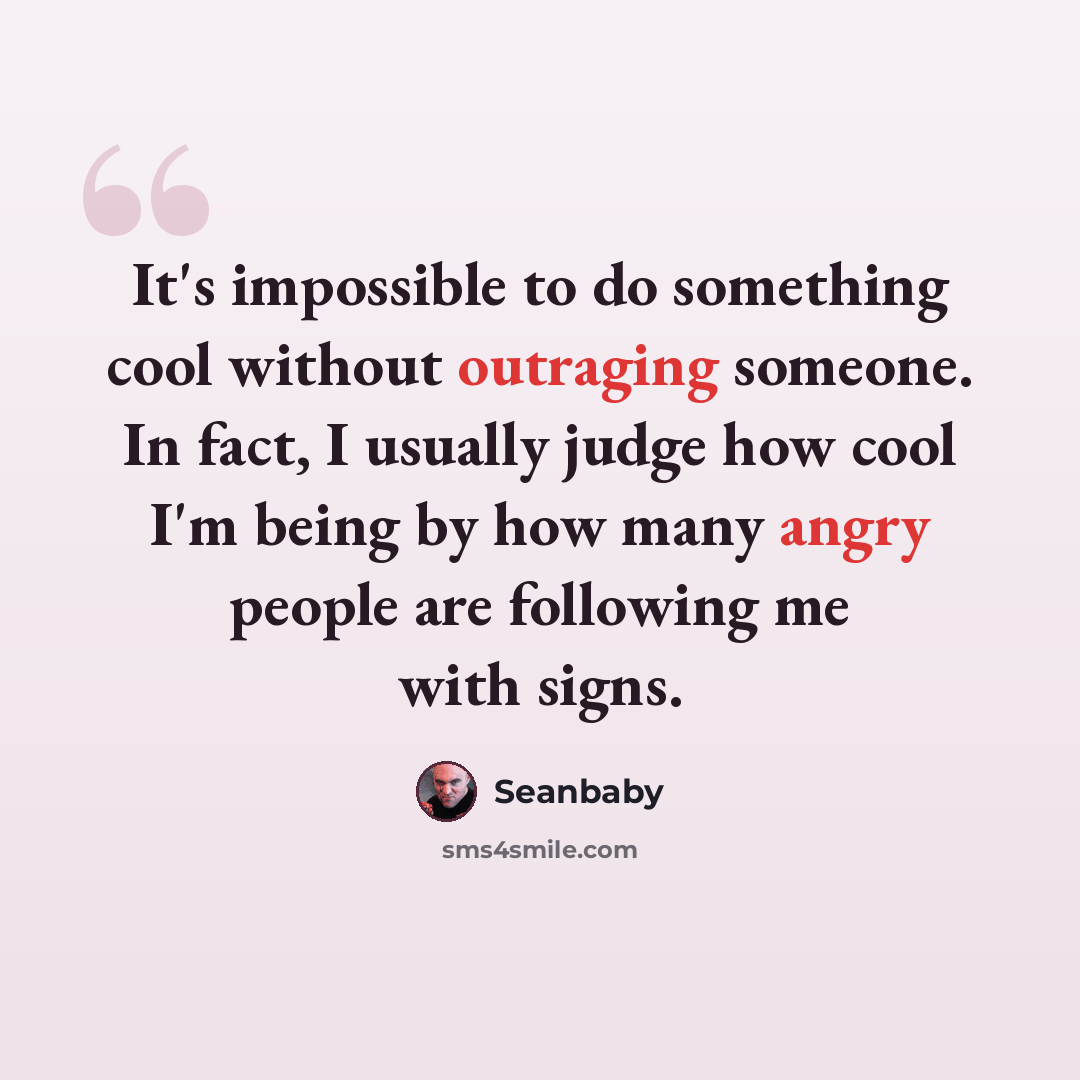 “It's impossible to do something cool without outraging someone. In fact, I usually judge how cool I'm being by how many angry people are following me with signs.” quote by Seanbaby