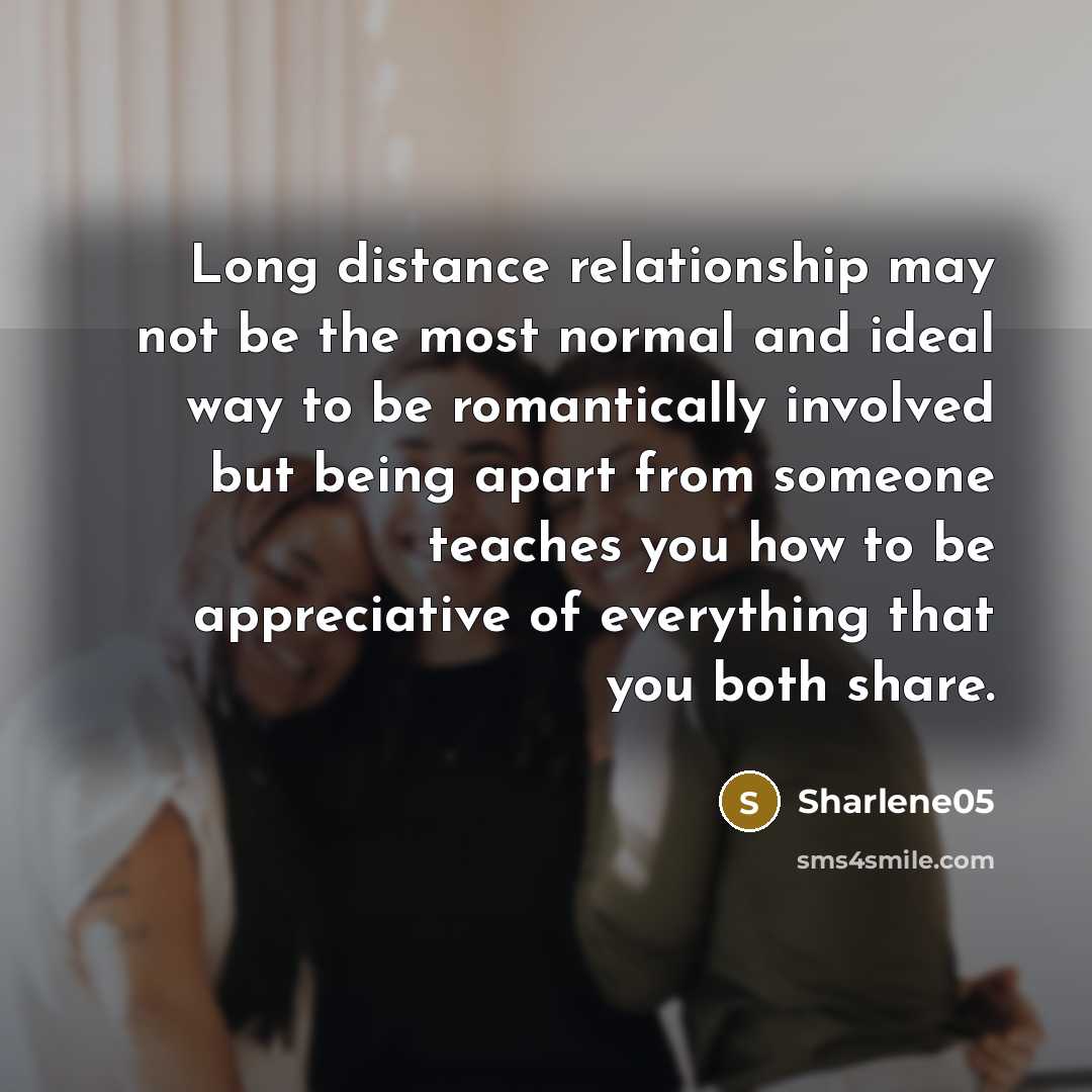 “Long distance relationship may not be the most normal and ideal way to be romantically involved but being apart from someone teaches you how to be appreciative of everything that you both share.” quote by Sharlene05
