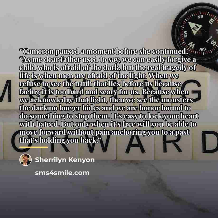 “Cameron paused a moment before she continued. “As me dear father used to say, we can easily forgive a child who is afraid of the dark, but the real tragedy of life is when men are afraid of the light. When we refuse to see the truth that lies before us because facing it is too hard and scary for…” quote by Sherrilyn Kenyon
