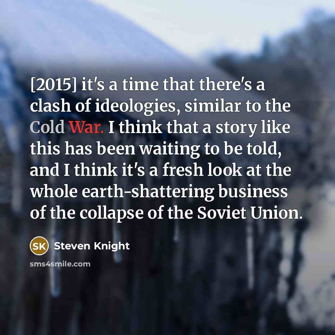 “[2015] it's a time that there's a clash of ideologies, similar to the Cold War. I think that a story like this has been waiting to be told, and I think it's a fresh look at the whole earth-shattering business of the collapse of the Soviet Union.” quote by Steven Knight