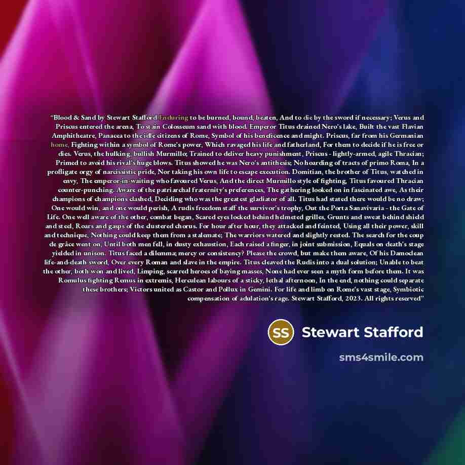 “Blood & Sand by Stewart Stafford Enduring to be burned, bound, beaten, And to die by the sword if necessary; Verus and Priscus entered the arena, To stain Colosseum sand with blood. Emperor Titus drained Nero's lake, Built the vast Flavian Amphitheatre, Panacea to the idle citizens of Rome, Symbol…” quote by Stewart Stafford