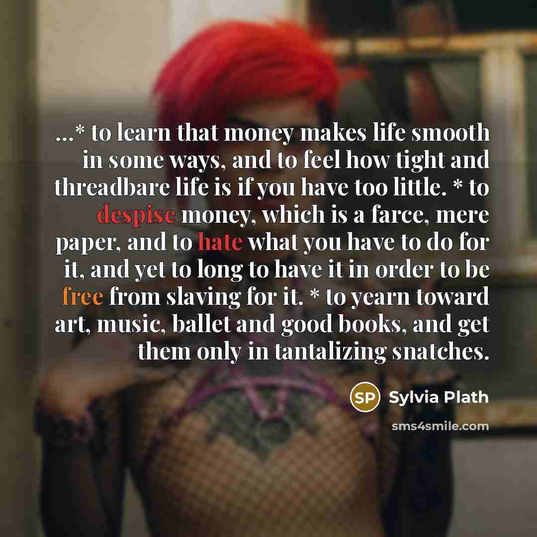 “…* to learn that money makes life smooth in some ways, and to feel how tight and threadbare life is if you have too little. * to despise money, which is a farce, mere paper, and to hate what you have to do for it, and yet to long to have it in order to be free from slaving for it. * to yearn…” quote by Sylvia Plath