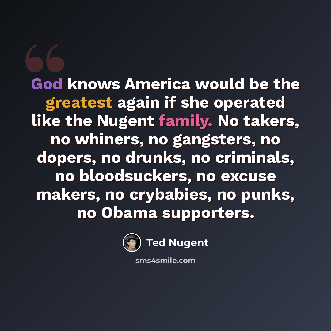 “God knows America would be the greatest again if she operated like the Nugent family. No takers, no whiners, no gangsters, no dopers, no drunks, no criminals, no bloodsuckers, no excuse makers, no crybabies, no punks, no Obama supporters.” quote by Ted Nugent