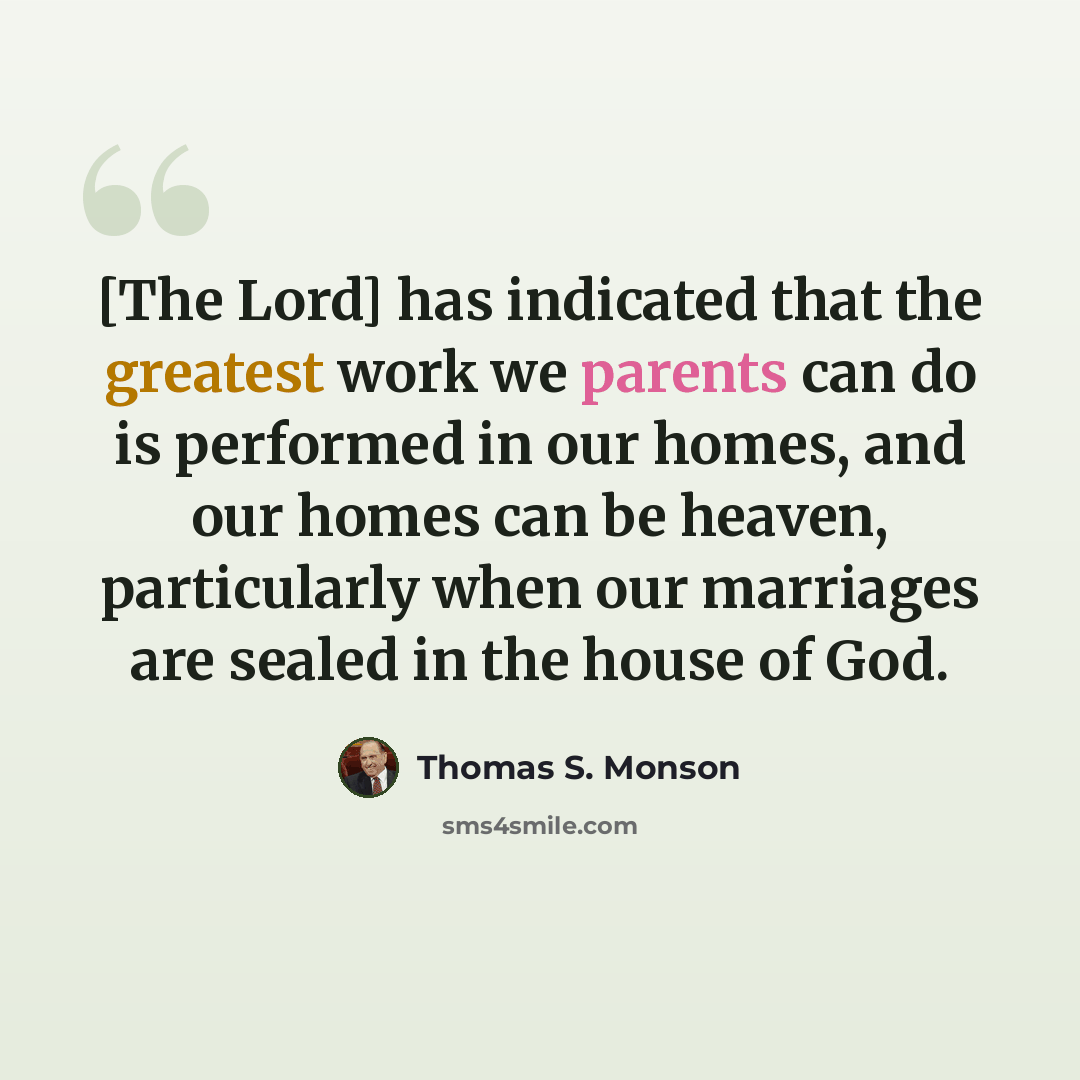 “[The Lord] has indicated that the greatest work we parents can do is performed in our homes, and our homes can be heaven, particularly when our marriages are sealed in the house of God.” quote by Thomas S. Monson