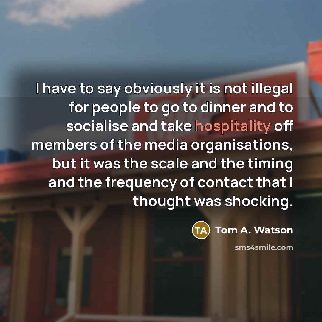 “I have to say obviously it is not illegal for people to go to dinner and to socialise and take hospitality off members of the media organisations, but it was the scale and the timing and the frequency of contact that I thought was shocking.” quote by Tom A. Watson