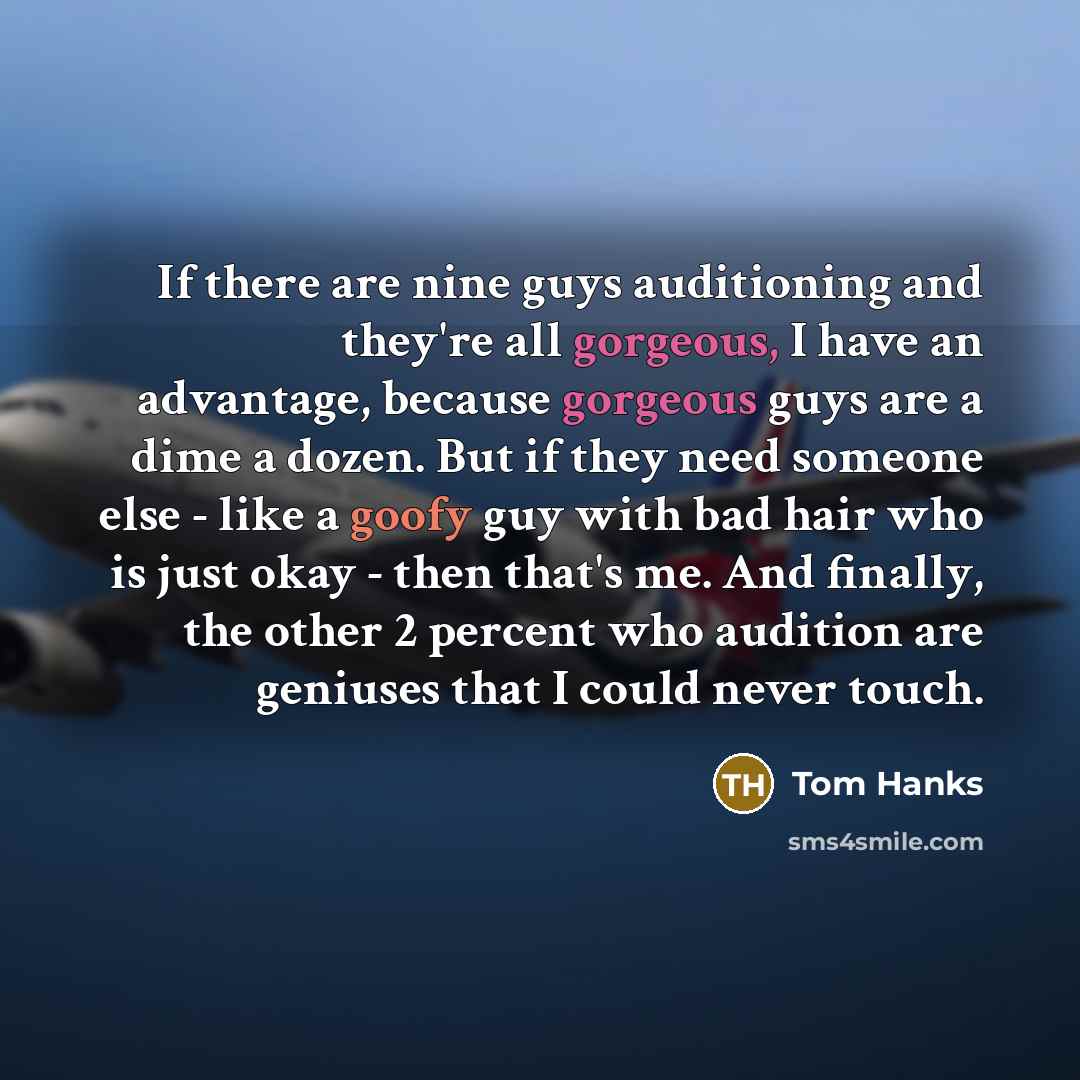 “If there are nine guys auditioning and they're all gorgeous, I have an advantage, because gorgeous guys are a dime a dozen. But if they need someone else - like a goofy guy with bad hair who is just okay - then that's me. And finally, the other 2 percent who audition are geniuses that I could…” quote by Tom Hanks