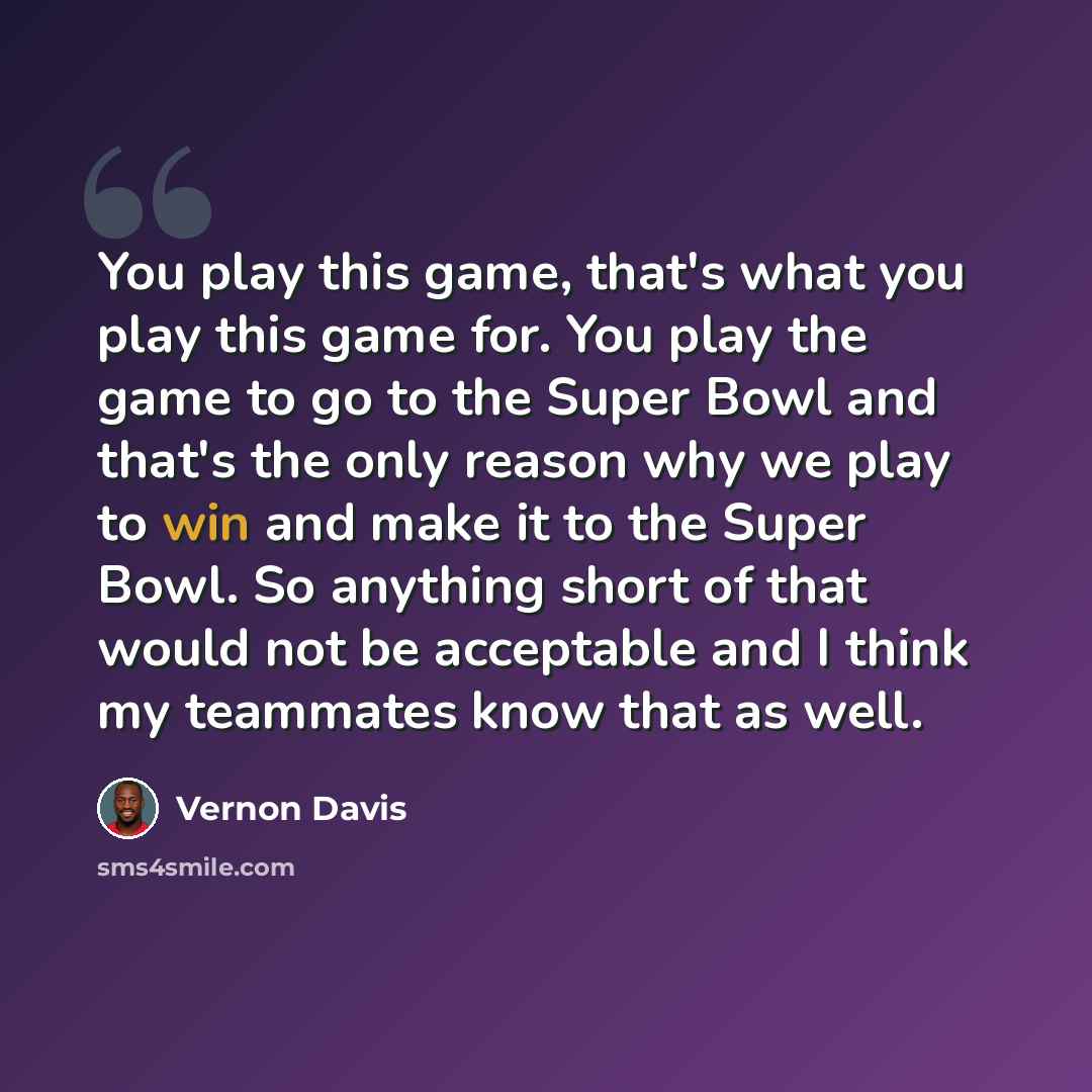 “You play this game, that's what you play this game for. You play the game to go to the Super Bowl and that's the only reason why we play to win and make it to the Super Bowl. So anything short of that would not be acceptable and I think my teammates know that as well.” quote by Vernon Davis