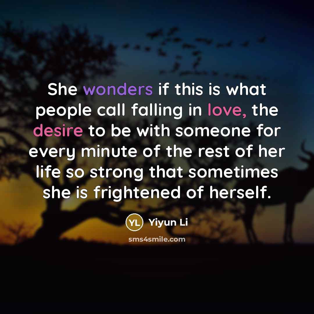 “She wonders if this is what people call falling in love, the desire to be with someone for every minute of the rest of her life so strong that sometimes she is frightened of herself.” quote by Yiyun Li