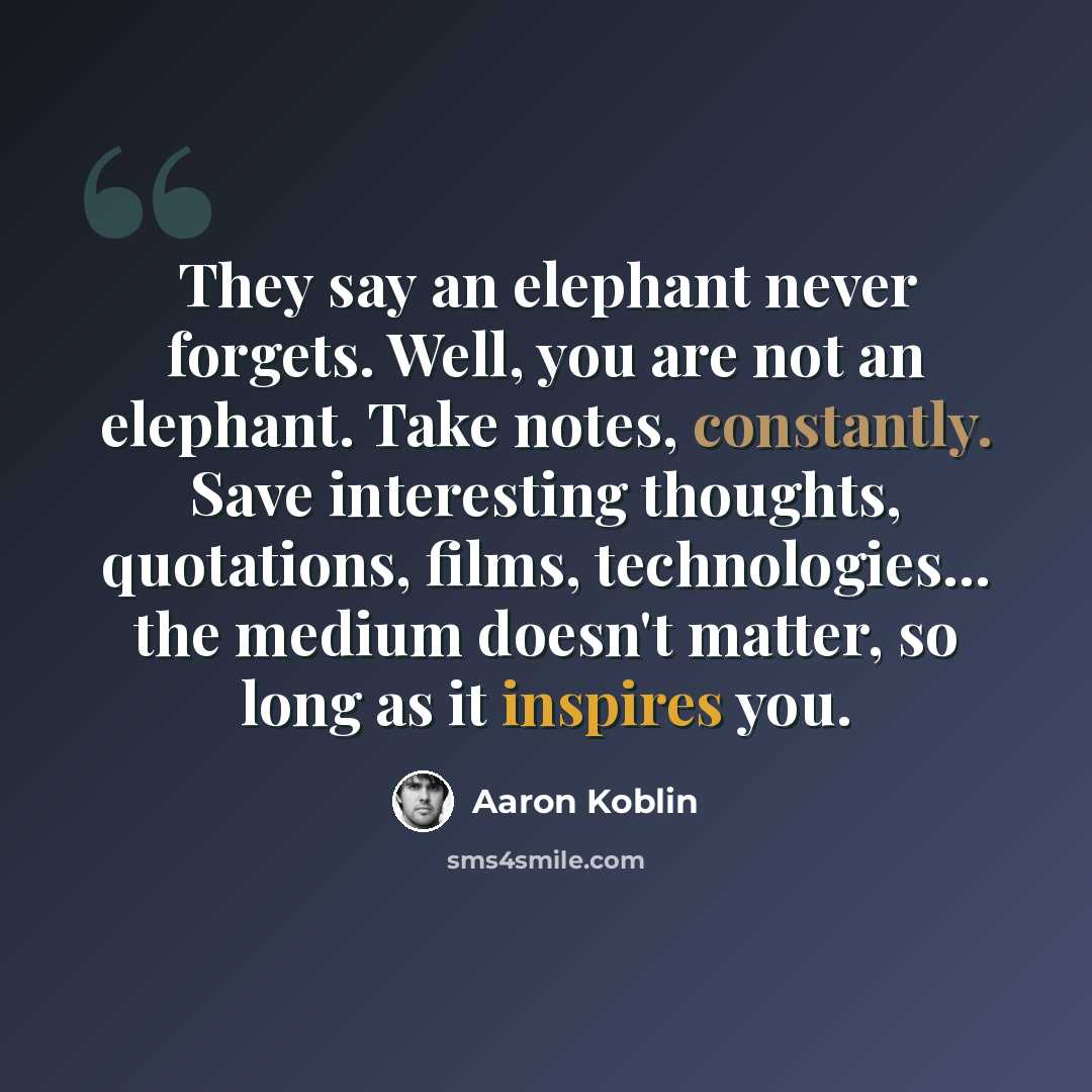 “They say an elephant never forgets. Well, you are not an elephant. Take notes, constantly. Save interesting thoughts, quotations, films, technologies... the medium doesn't matter, so long as it inspires you.” quote by Aaron Koblin