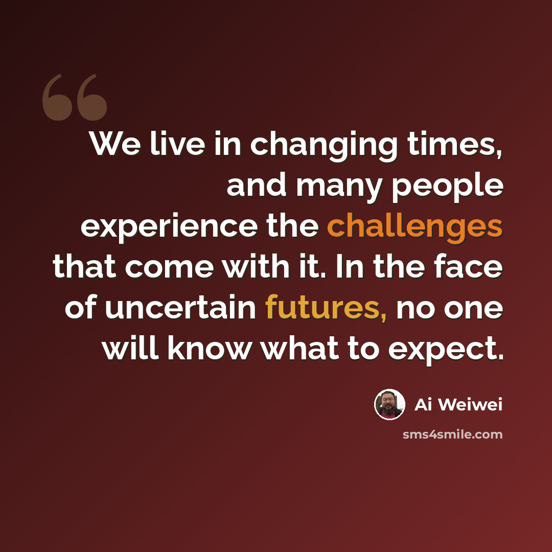 “We live in changing times, and many people experience the challenges that come with it. In the face of uncertain futures, no one will know what to expect.” quote by Ai Weiwei