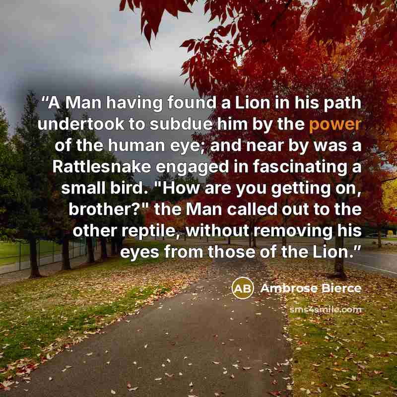 “A Man having found a Lion in his path undertook to subdue him by the power of the human eye; and near by was a Rattlesnake engaged in fascinating a small bird. "How are you getting on, brother?" the Man called out to the other reptile, without removing his eyes from those of the Lion.” quote by Ambrose Bierce