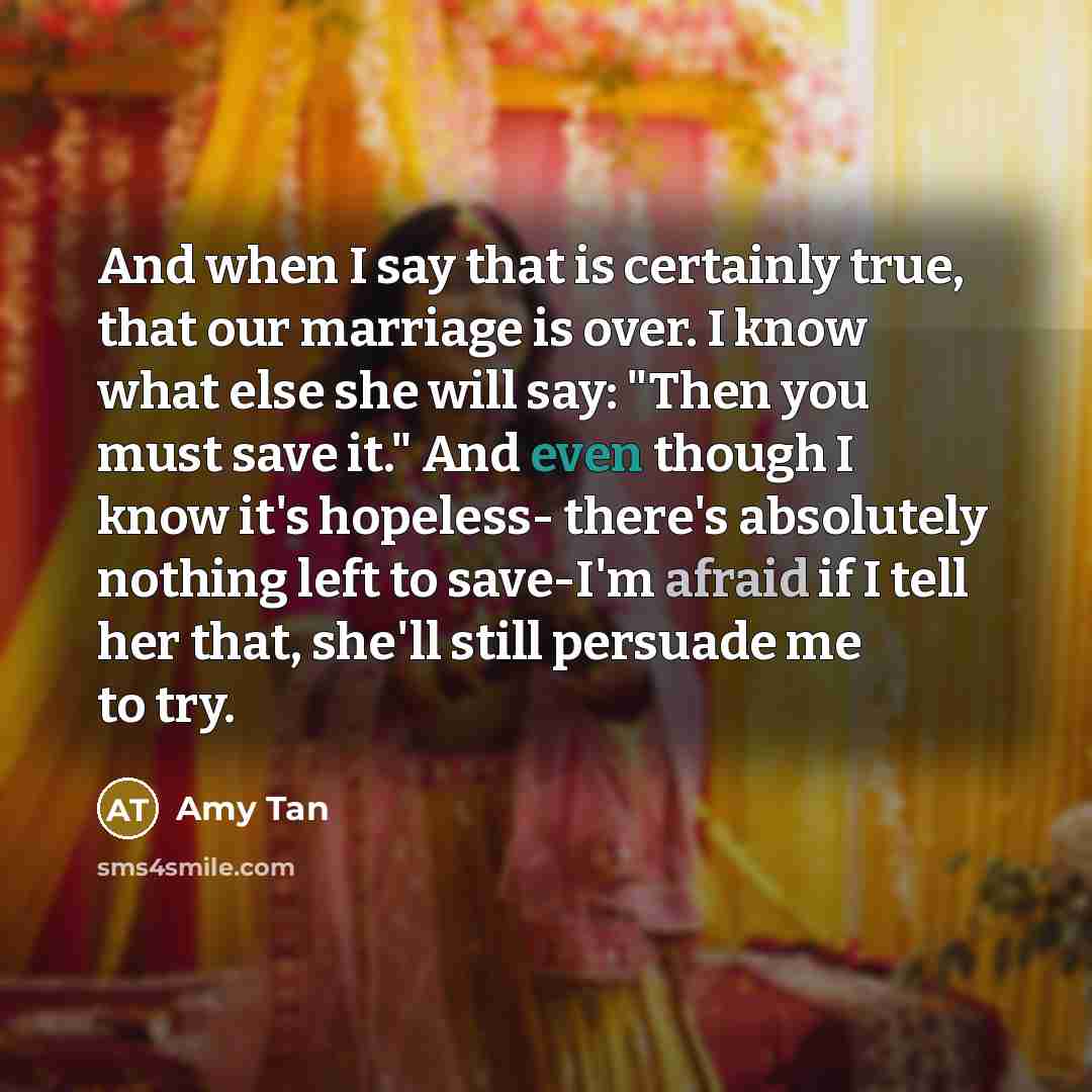 “And when I say that is certainly true, that our marriage is over. I know what else she will say: "Then you must save it." And even though I know it's hopeless- there's absolutely nothing left to save-I'm afraid if I tell her that, she'll still persuade me to try.” quote by Amy Tan