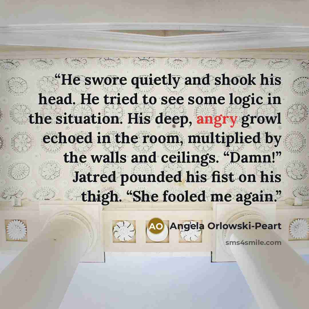 “He swore quietly and shook his head. He tried to see some logic in the situation. His deep, angry growl echoed in the room, multiplied by the walls and ceilings. “Damn!” Jatred pounded his fist on his thigh. “She fooled me again.” quote by Angela Orlowski-Peart