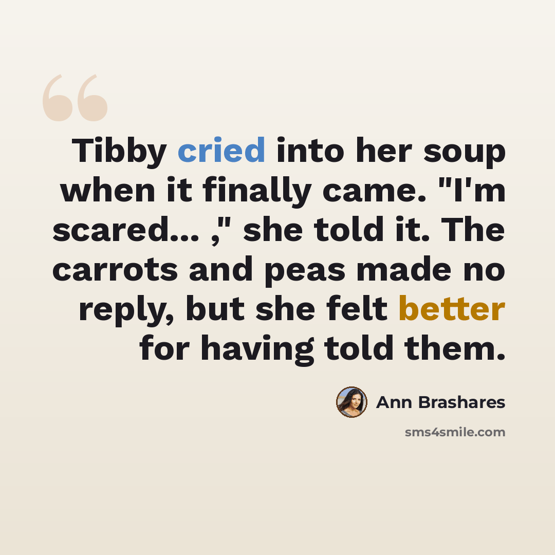 “Tibby cried into her soup when it finally came. "I'm scared... ," she told it. The carrots and peas made no reply, but she felt better for having told them.” quote by Ann Brashares