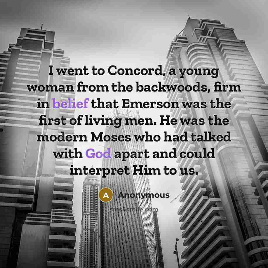“I went to Concord, a young woman from the backwoods, firm in belief that Emerson was the first of living men. He was the modern Moses who had talked with God apart and could interpret Him to us.” quote by Anonymous