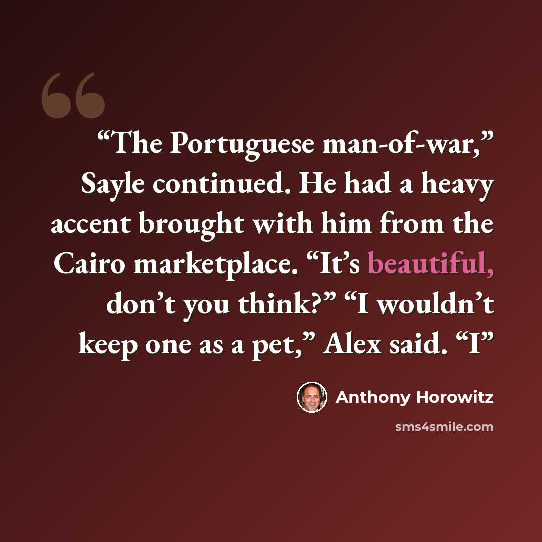 “The Portuguese man-of-war,” Sayle continued. He had a heavy accent brought with him from the Cairo marketplace. “It’s beautiful, don’t you think?” “I wouldn’t keep one as a pet,” Alex said. “I” quote by Anthony Horowitz