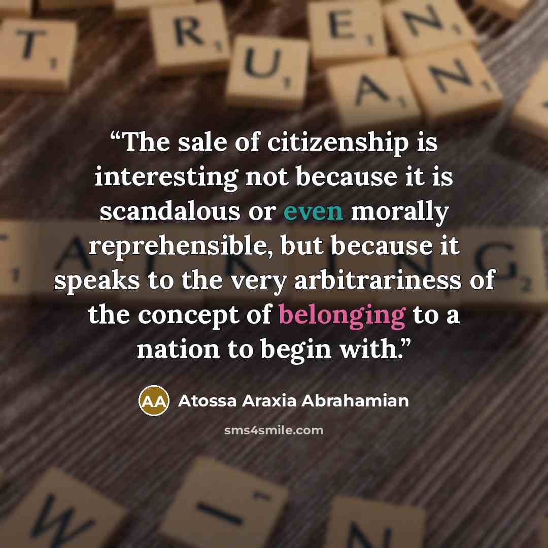“The sale of citizenship is interesting not because it is scandalous or even morally reprehensible, but because it speaks to the very arbitrariness of the concept of belonging to a nation to begin with.” quote by Atossa Araxia Abrahamian