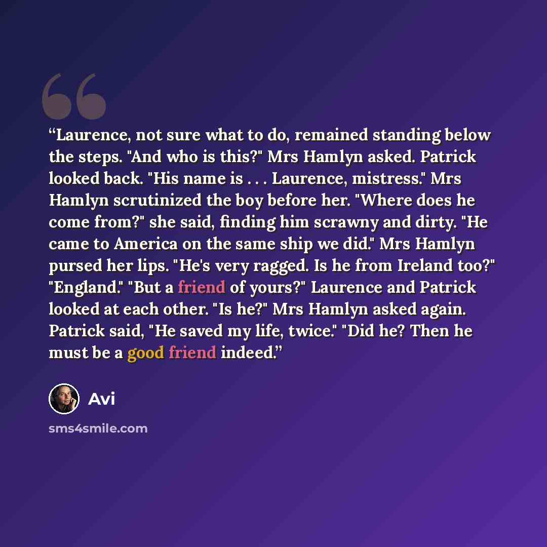 “Laurence, not sure what to do, remained standing below the steps. "And who is this?" Mrs Hamlyn asked. Patrick looked back. "His name is . . . Laurence, mistress." Mrs Hamlyn scrutinized the boy before her. "Where does he come from?" she said, finding him scrawny and dirty. "He came to America on…” quote by Avi