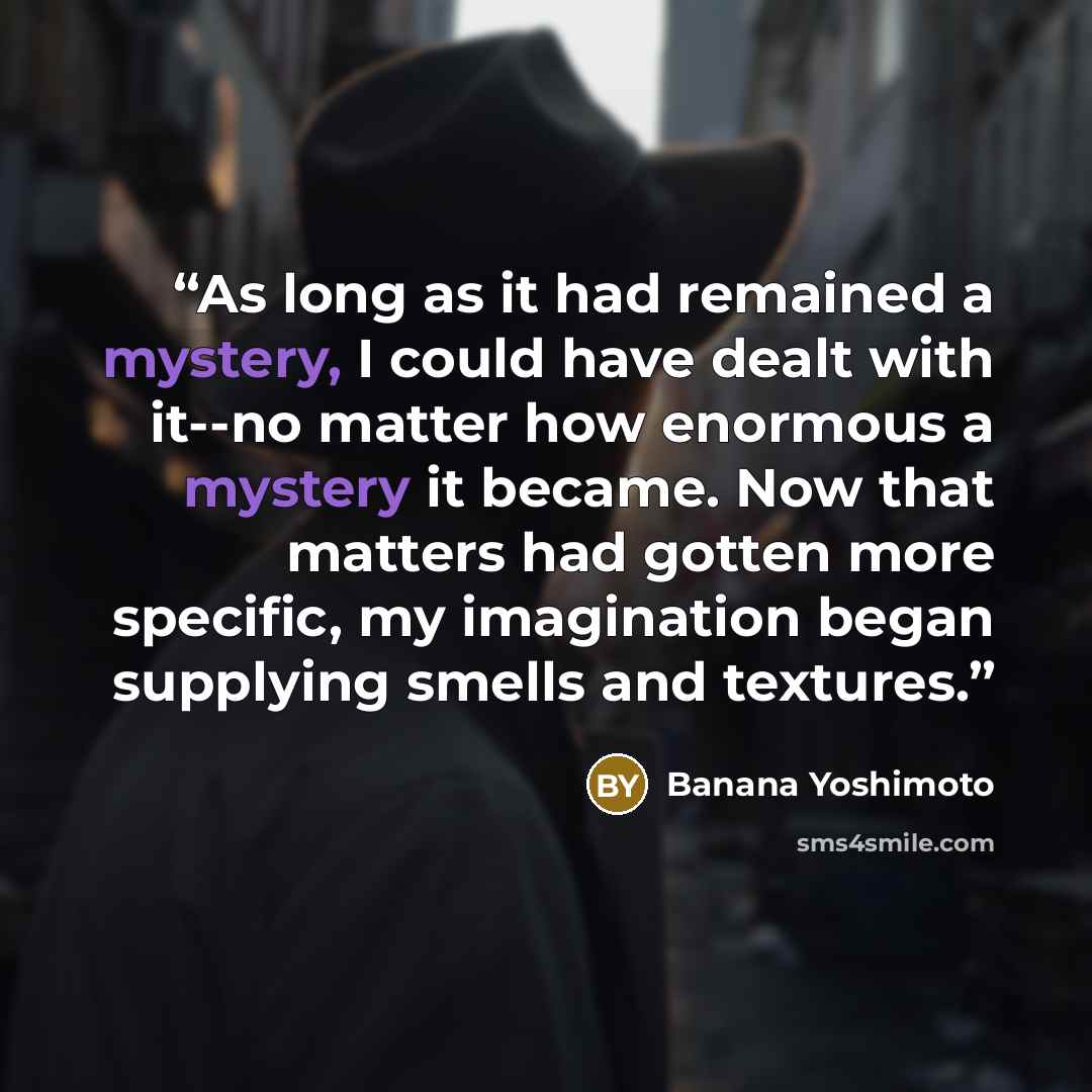 “As long as it had remained a mystery, I could have dealt with it--no matter how enormous a mystery it became. Now that matters had gotten more specific, my imagination began supplying smells and textures.” quote by Banana Yoshimoto