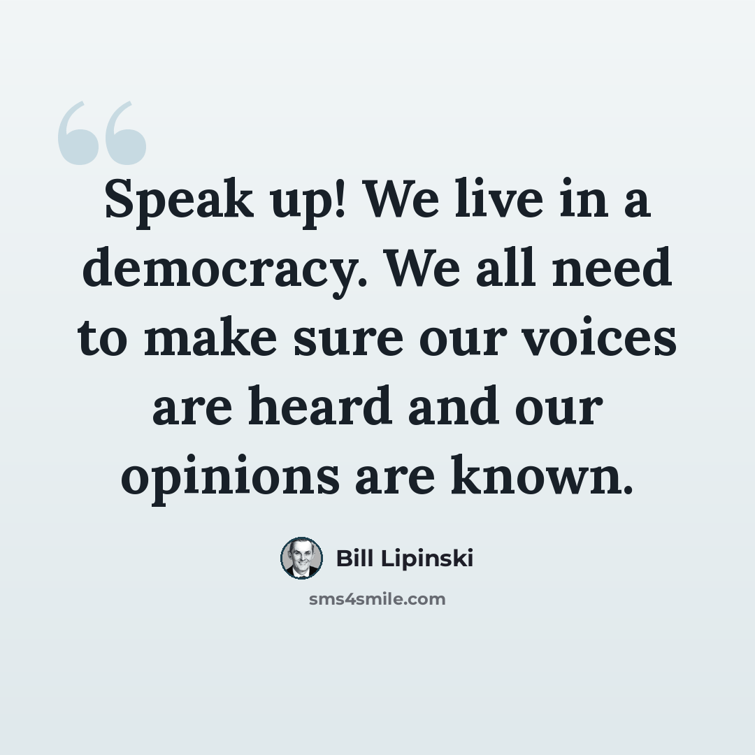 “Speak up! We live in a democracy. We all need to make sure our voices are heard and our opinions are known.” quote by Bill Lipinski