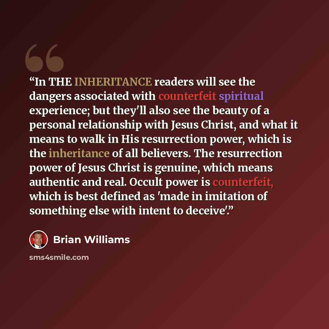 “In THE INHERITANCE readers will see the dangers associated with counterfeit spiritual experience; but they'll also see the beauty of a personal relationship with Jesus Christ, and what it means to walk in His resurrection power, which is the inheritance of all believers. The resurrection power of…” quote by Brian Williams