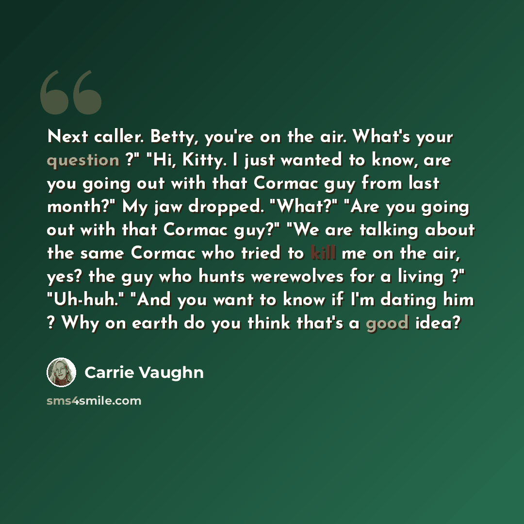 “Next caller. Betty, you're on the air. What's your question ?" "Hi, Kitty. I just wanted to know, are you going out with that Cormac guy from last month?" My jaw dropped. "What?" "Are you going out with that Cormac guy?" "We are talking about the same Cormac who tried to kill me on the air, yes?…” quote by Carrie Vaughn