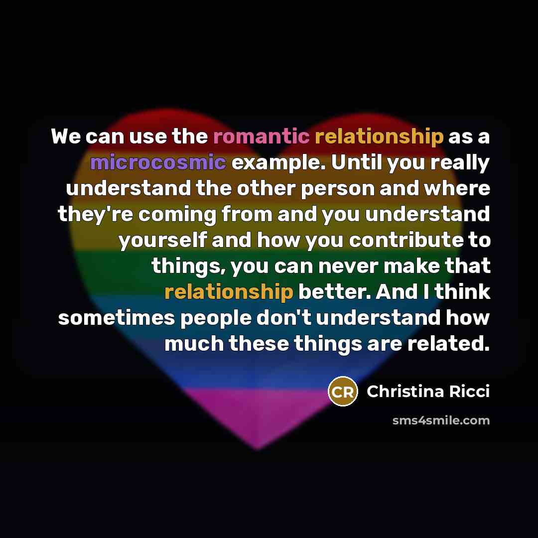 “We can use the romantic relationship as a microcosmic example. Until you really understand the other person and where they're coming from and you understand yourself and how you contribute to things, you can never make that relationship better. And I think sometimes people don't understand how…” quote by Christina Ricci