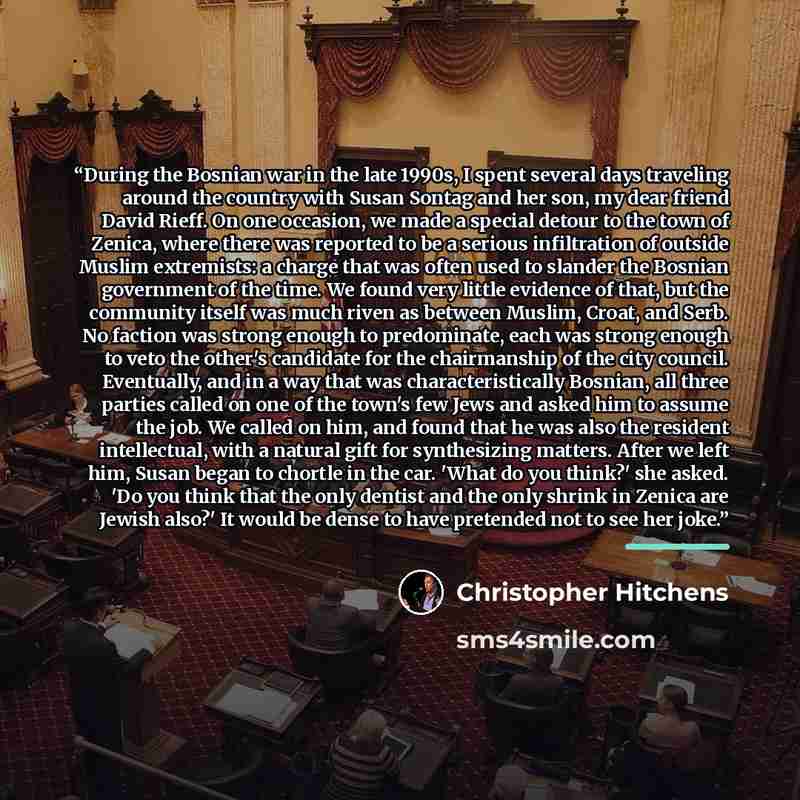 “During the Bosnian war in the late 1990s, I spent several days traveling around the country with Susan Sontag and her son, my dear friend David Rieff. On one occasion, we made a special detour to the town of Zenica, where there was reported to be a serious infiltration of outside Muslim…” quote by Christopher Hitchens