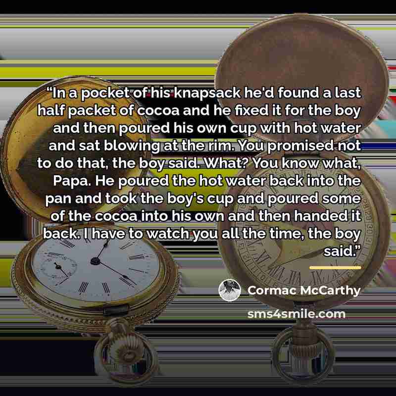 “In a pocket of his knapsack he'd found a last half packet of cocoa and he fixed it for the boy and then poured his own cup with hot water and sat blowing at the rim. You promised not to do that, the boy said. What? You know what, Papa. He poured the hot water back into the pan and took the boy's…” quote by Cormac McCarthy