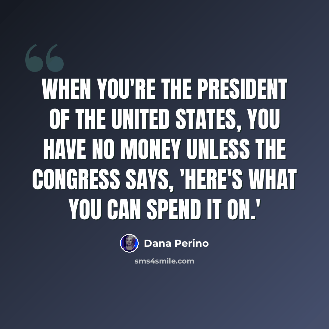 “When you're the president of the United States, you have no money unless the Congress says, 'Here's what you can spend it on.'” quote by Dana Perino