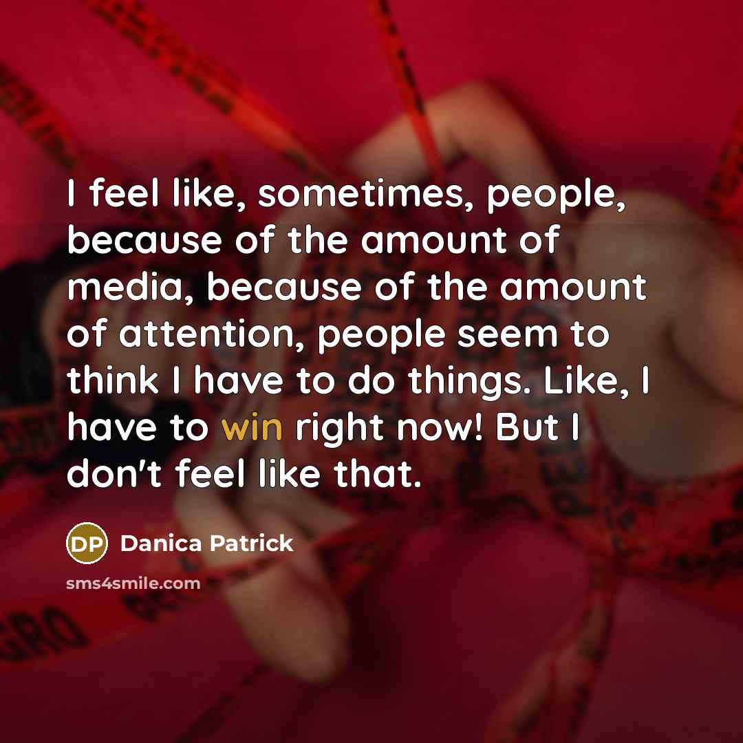 “I feel like, sometimes, people, because of the amount of media, because of the amount of attention, people seem to think I have to do things. Like, I have to win right now! But I don't feel like that.” quote by Danica Patrick